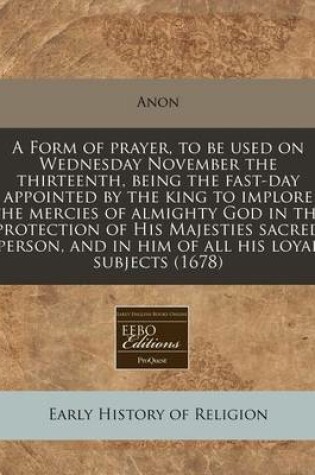 Cover of A Form of Prayer, to Be Used on Wednesday November the Thirteenth, Being the Fast-Day Appointed by the King to Implore the Mercies of Almighty God in the Protection of His Majesties Sacred Person, and in Him of All His Loyal Subjects (1678)