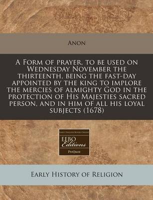 Book cover for A Form of Prayer, to Be Used on Wednesday November the Thirteenth, Being the Fast-Day Appointed by the King to Implore the Mercies of Almighty God in the Protection of His Majesties Sacred Person, and in Him of All His Loyal Subjects (1678)