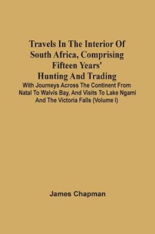Cover of Travels In The Interior Of South Africa, Comprising Fifteen Years' Hunting And Trading; With Journeys Across The Continent From Natal To Walvis Bay, And Visits To Lake Ngami And The Victoria Falls (Volume I)