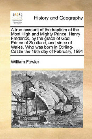 Cover of A true account of the baptism of the Most High and Mighty Prince, Henry Frederick, by the grace of God, Prince of Scotland, and since of Wales. Who was born in Stirling-Castle the 19th day of February, 1594