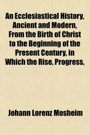 Cover of An Ecclesiastical History, Ancient and Modern, from the Birth of Christ to the Beginning of the Present Century, in Which the Rise, Progress,