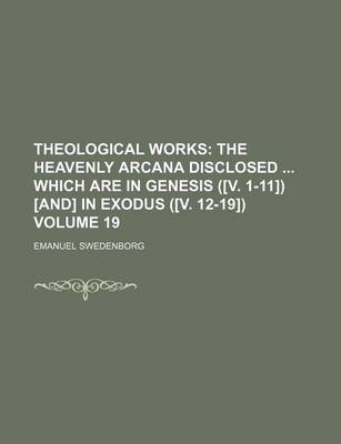 Book cover for Theological Works; The Heavenly Arcana Disclosed Which Are in Genesis ([V. 1-11]) [And] in Exodus ([V. 12-19]) Volume 19