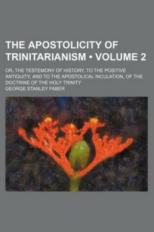 Cover of The Apostolicity of Trinitarianism (Volume 2); Or, the Testemony of History, to the Positive Antiquity, and to the Apostolical Inculation, of the Doctrine of the Holy Trinity