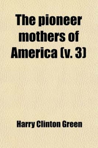 Cover of The Pioneer Mothers of America (Volume 3); A Record of the More Notable Women of the Early Days of the Country, and Particularly of the Colonial and Revolutionary Periods