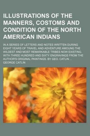 Cover of Illustrations of the Manners, Costoms and Condition of the North American Indians; In a Series of Letters and Notes Written During Eight Years of Travel and Adventure Amoung the Wildest and Most Remarkable Tribes Now Existing. with Three