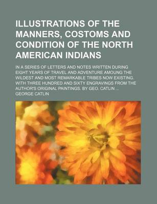 Book cover for Illustrations of the Manners, Costoms and Condition of the North American Indians; In a Series of Letters and Notes Written During Eight Years of Travel and Adventure Amoung the Wildest and Most Remarkable Tribes Now Existing. with Three