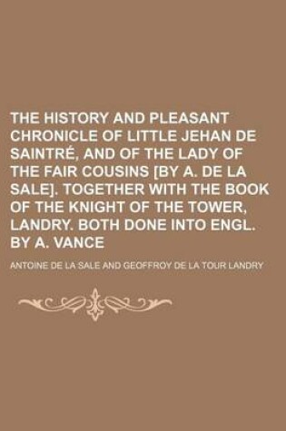 Cover of The History and Pleasant Chronicle of Little Jehan de Saintre, and of the Lady of the Fair Cousins [By A. de La Sale]. Together with the Book of the Knight of the Tower, Landry. Both Done Into Engl. by A. Vance