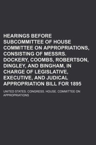 Cover of Hearings Before Subcommittee of House Committee on Appropriations, Consisting of Messrs. Dockery, Coombs, Robertson, Dingley, and Bingham, in Charge of Legislative, Executive, and Judical Appropriation Bill for 1895