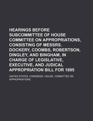 Book cover for Hearings Before Subcommittee of House Committee on Appropriations, Consisting of Messrs. Dockery, Coombs, Robertson, Dingley, and Bingham, in Charge of Legislative, Executive, and Judical Appropriation Bill for 1895