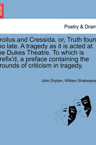 Cover of Troilus and Cressida, Or, Truth Found Too Late. a Tragedy as It Is Acted at the Dukes Theatre. to Which Is Prefix'd, a Preface Containing the Grounds of Criticism in Tragedy.