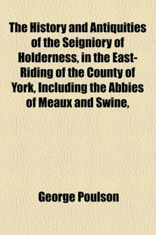 Cover of The History and Antiquities of the Seigniory of Holderness, in the East-Riding of the County of York, Including the Abbies of Meaux and Swine,