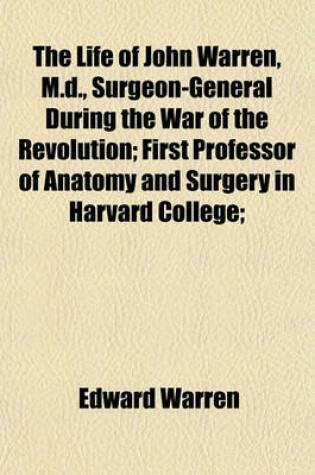 Cover of The Life of John Warren, M.D.; First Professor of Anatomy and Surgery in Harvard College President of the Massachusetts Medical Society, Etc