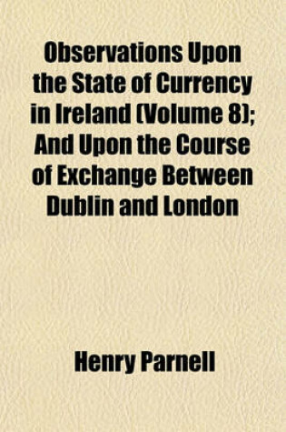 Cover of Observations Upon the State of Currency in Ireland (Volume 8); And Upon the Course of Exchange Between Dublin and London