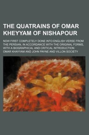 Cover of The Quatrains of Omar Kheyyam of Nishapour; Now First Completely Done Into English Verse from the Persian, in Accordance with the Original Forms, with a Biographical and Critical Introduction