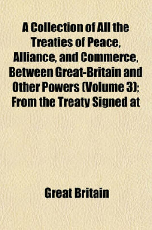 Cover of A Collection of All the Treaties of Peace, Alliance, and Commerce, Between Great-Britain and Other Powers (Volume 3); From the Treaty Signed at Munster in 1648, to the Treaties Signed at Paris in 1783