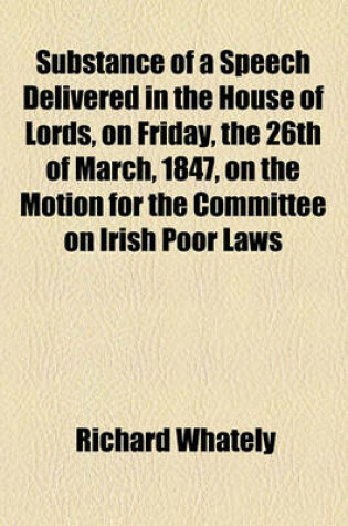Cover of Substance of a Speech Delivered in the House of Lords, on Friday, the 26th of March, 1847, on the Motion for the Committee on Irish Poor Laws