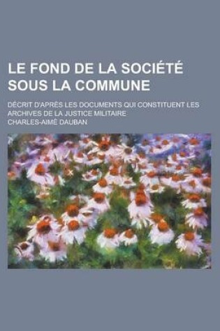 Cover of Le Fond de La Soci T Sous La Commune; D Crit D'Apr?'s Les Documents Qui Constituent Les Archives de La Justice Militaire Avec Des V Nements Qui Ont PR