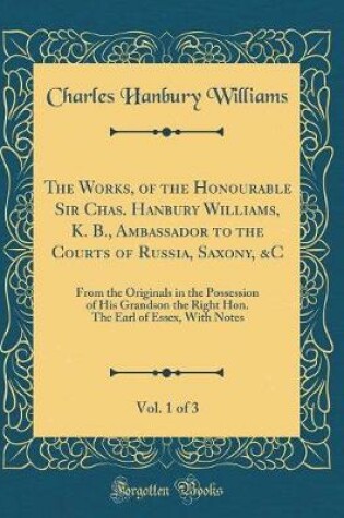 Cover of The Works, of the Honourable Sir Chas. Hanbury Williams, K. B., Ambassador to the Courts of Russia, Saxony, &C, Vol. 1 of 3: From the Originals in the Possession of His Grandson the Right Hon. The Earl of Essex, With Notes (Classic Reprint)