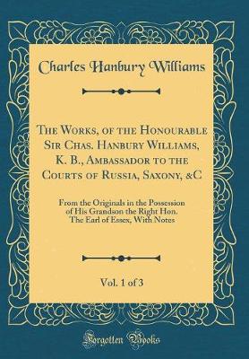 Book cover for The Works, of the Honourable Sir Chas. Hanbury Williams, K. B., Ambassador to the Courts of Russia, Saxony, &C, Vol. 1 of 3: From the Originals in the Possession of His Grandson the Right Hon. The Earl of Essex, With Notes (Classic Reprint)