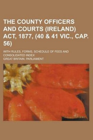 Cover of The County Officers and Courts (Ireland) ACT, 1877, (40 & 41 Vic., Cap. 56); With Rules, Forms, Schedule of Fees and Consolidated Index