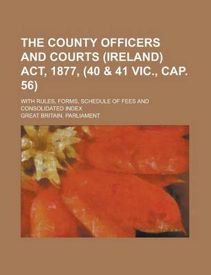 Book cover for The County Officers and Courts (Ireland) ACT, 1877, (40 & 41 Vic., Cap. 56); With Rules, Forms, Schedule of Fees and Consolidated Index