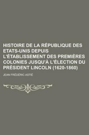 Cover of Histoire de la Republique Des Etats-Unis Depuis L'Etablissement Des Premieres Colonies Jusqu'a L'Election Du President Lincoln (1620-1860)