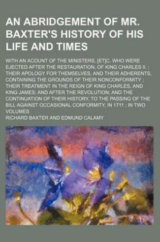 Cover of An Abridgement of Mr. Baxter's History of His Life and Times; With an Acount of the Ministers, [Et]c. Who Were Ejected After the Restauration, of King Charles II. Their Apology for Themselves, and Their Adherents, Containing the Grounds of Their Nonconfor