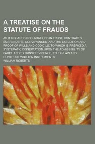 Cover of A Treatise on the Statute of Frauds; As It Regards Declarations in Trust, Contracts, Surrenders, Conveyances, and the Execution and Proof of Wills and Codicils. to Which Is Prefixed a Systematic Dissertation Upon the Admissibility of Parol and Extrinsic Evid