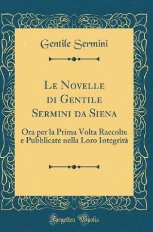 Cover of Le Novelle di Gentile Sermini da Siena: Ora per la Prima Volta Raccolte e Pubblicate nella Loro Integrità (Classic Reprint)