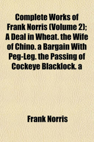 Cover of Complete Works of Frank Norris (Volume 2); A Deal in Wheat. the Wife of Chino. a Bargain with Peg-Leg. the Passing of Cockeye Blacklock. a Memorandum of Sudden Death. Two Hearts That Beat as One. the Dual Personality of Slick Dick Nickerson. the Ship That