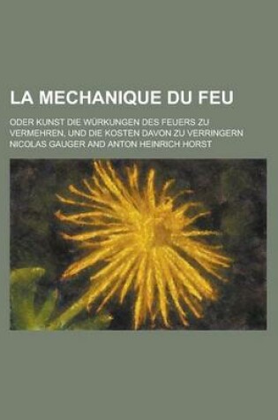 Cover of La Mechanique Du Feu; Oder Kunst Die Wurkungen Des Feuers Zu Vermehren, Und Die Kosten Davon Zu Verringern