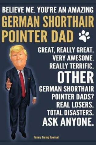 Cover of Funny Trump Journal - Believe Me. You're An Amazing German Shorthair Pointer Dad Great, Really Great. Very Awesome. Other Pointer Dads? Total Disasters. Ask Anyone.