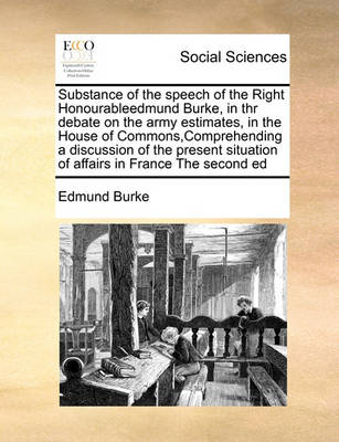Book cover for Substance of the speech of the Right Honourableedmund Burke, in thr debate on the army estimates, in the House of Commons, Comprehending a discussion of the present situation of affairs in France The second ed