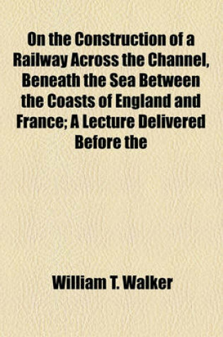 Cover of On the Construction of a Railway Across the Channel, Beneath the Sea Between the Coasts of England and France; A Lecture Delivered Before the