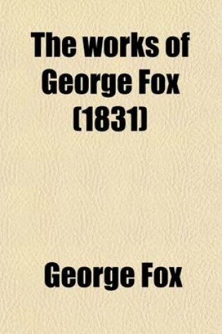 Cover of The Works of George Fox (Volume 7); A Collection of Many Select and Christian Epistles, Letters and Testimonies, Written on Sundry Occasions, by That Ancient, Eminent, Faithful Friend and Minister of Christ Jesus, George Fox