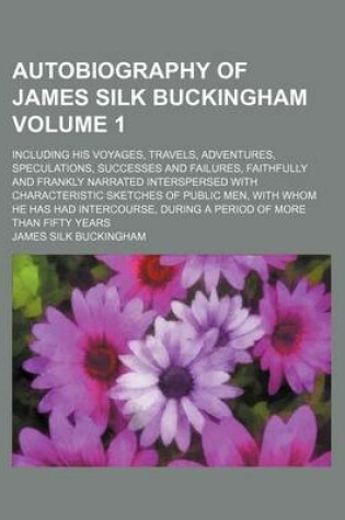 Cover of Autobiography of James Silk Buckingham Volume 1; Including His Voyages, Travels, Adventures, Speculations, Successes and Failures, Faithfully and Frankly Narrated Interspersed with Characteristic Sketches of Public Men, with Whom He Has Had Intercourse, D