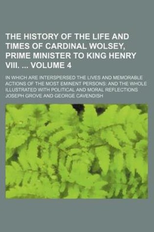Cover of The History of the Life and Times of Cardinal Wolsey, Prime Minister to King Henry VIII. Volume 4; In Which Are Interspersed the Lives and Memorable Actions of the Most Eminent Persons and the Whole Illustrated with Political and Moral Reflections