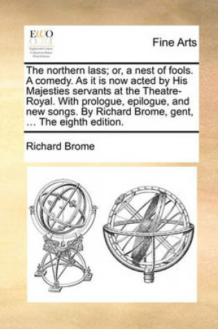 Cover of The Northern Lass; Or, a Nest of Fools. a Comedy. as It Is Now Acted by His Majesties Servants at the Theatre-Royal. with Prologue, Epilogue, and New Songs. by Richard Brome, Gent, ... the Eighth Edition.