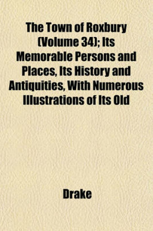 Cover of The Town of Roxbury (Volume 34); Its Memorable Persons and Places, Its History and Antiquities, with Numerous Illustrations of Its Old