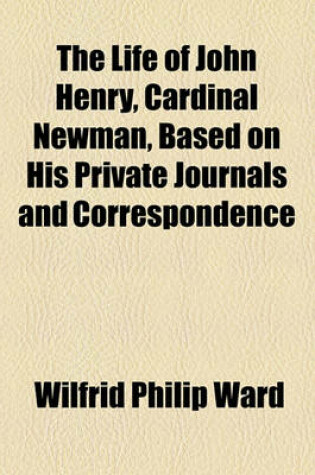 Cover of The Life of John Henry, Cardinal Newman, Based on His Private Journals and Correspondence