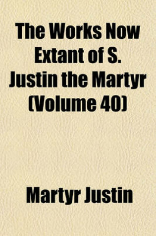 Cover of The Works Now Extant of S. Justin the Martyr (Volume 40)