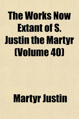 Book cover for The Works Now Extant of S. Justin the Martyr (Volume 40)