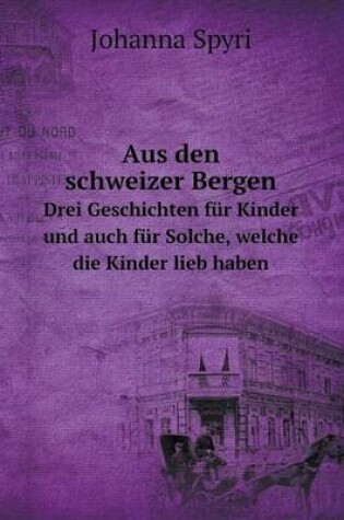 Cover of Aus den schweizer Bergen Drei Geschichten für Kinder und auch für Solche, welche die Kinder lieb haben