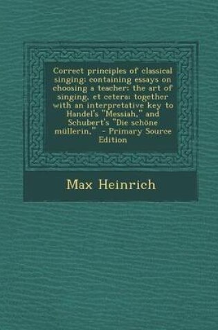 Cover of Correct Principles of Classical Singing; Containing Essays on Choosing a Teacher; The Art of Singing, Et Cetera; Together with an Interpretative Key to Handel's Messiah, and Schubert's Die Schone Mullerin, - Primary Source Edition