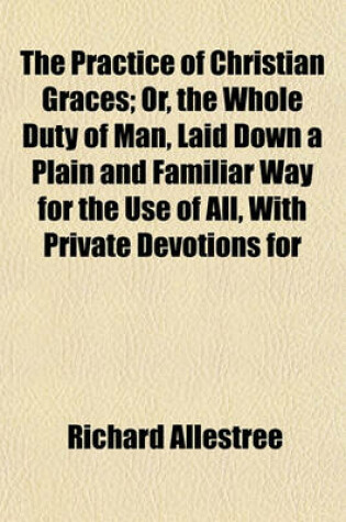 Cover of The Practice of Christian Graces; Or, the Whole Duty of Man, Laid Down a Plain and Familiar Way for the Use of All, with Private Devotions for