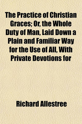 Book cover for The Practice of Christian Graces; Or, the Whole Duty of Man, Laid Down a Plain and Familiar Way for the Use of All, with Private Devotions for