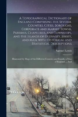 Book cover for A Topographical Dictionary of England Comprising the Several Counties, Cities, Boroughs, Corporate and Market Towns, Parishes, Chapelries, and Townships, and the Islands of Guernsey, Jersey, and Man, With Historical and Statistical Descriptions;...