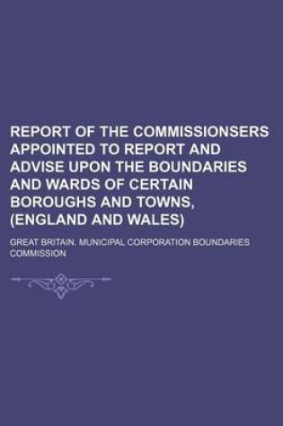 Cover of Report of the Commissionsers Appointed to Report and Advise Upon the Boundaries and Wards of Certain Boroughs and Towns, (England and Wales)