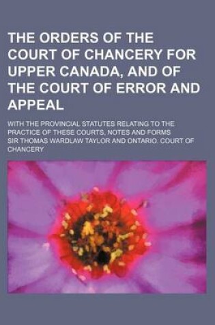 Cover of The Orders of the Court of Chancery for Upper Canada, and of the Court of Error and Appeal; With the Provincial Statutes Relating to the Practice of T