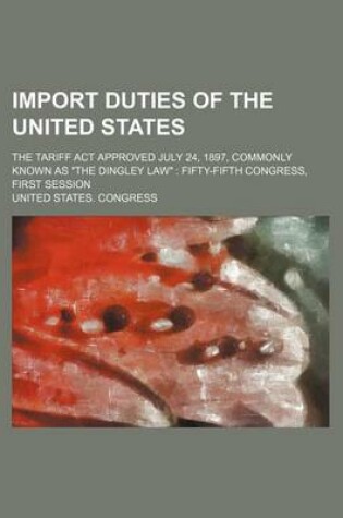 Cover of Import Duties of the United States; The Tariff ACT Approved July 24, 1897, Commonly Known as "The Dingley Law" Fifty-Fifth Congress, First Session